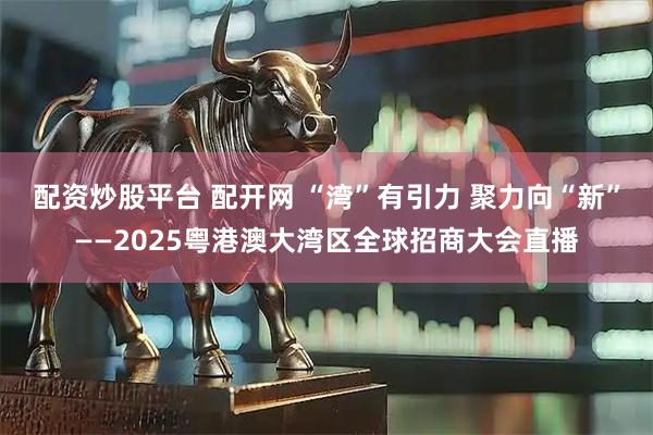 配资炒股平台 配开网 “湾”有引力 聚力向“新”——2025粤港澳大湾区全球招商大会直播