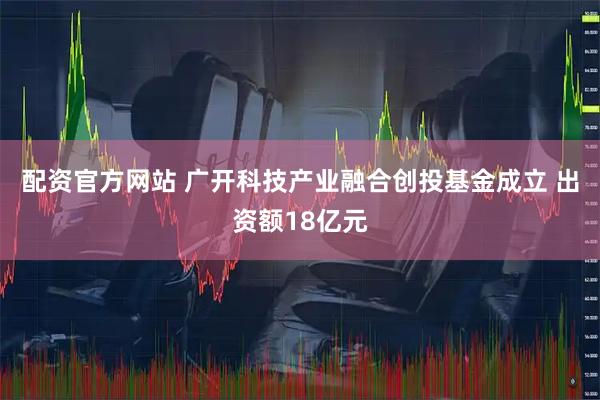 配资官方网站 广开科技产业融合创投基金成立 出资额18亿元