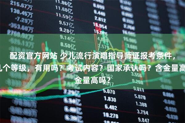 配资官方网站 少儿流行演唱指导师证报考条件，有几个等级，有用吗？考试内容？国家承认吗？含金量高吗？