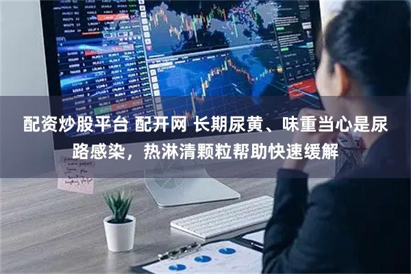 配资炒股平台 配开网 长期尿黄、味重当心是尿路感染，热淋清颗粒帮助快速缓解