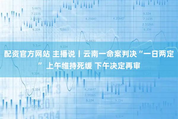 配资官方网站 主播说丨云南一命案判决“一日两定” 上午维持死缓 下午决定再审