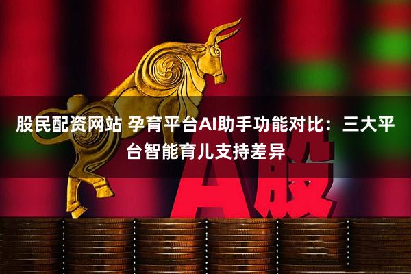 股民配资网站 孕育平台AI助手功能对比：三大平台智能育儿支持差异
