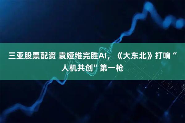 三亚股票配资 袁娅维完胜AI，《大东北》打响“人机共创”第一枪