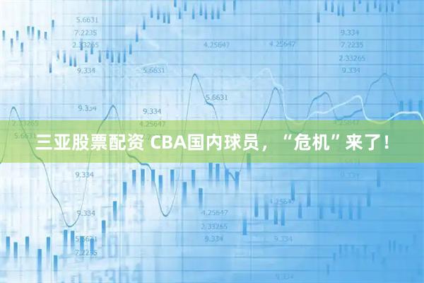 三亚股票配资 CBA国内球员，“危机”来了！