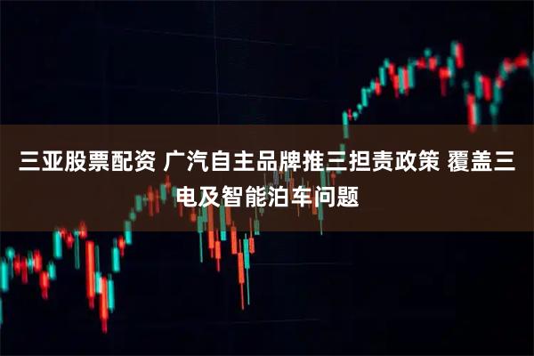 三亚股票配资 广汽自主品牌推三担责政策 覆盖三电及智能泊车问题