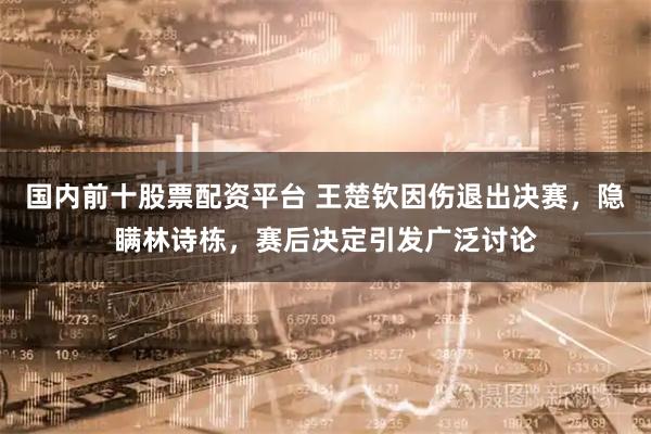 国内前十股票配资平台 王楚钦因伤退出决赛，隐瞒林诗栋，赛后决定引发广泛讨论