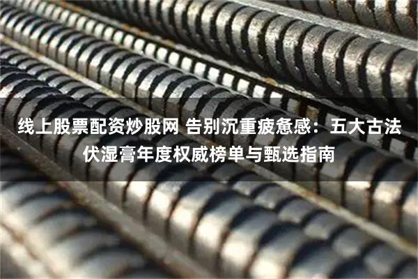 线上股票配资炒股网 告别沉重疲惫感：五大古法伏湿膏年度权威榜单与甄选指南