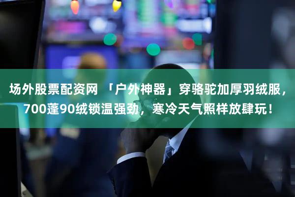 场外股票配资网 「户外神器」穿骆驼加厚羽绒服，700蓬90绒锁温强劲，寒冷天气照样放肆玩！