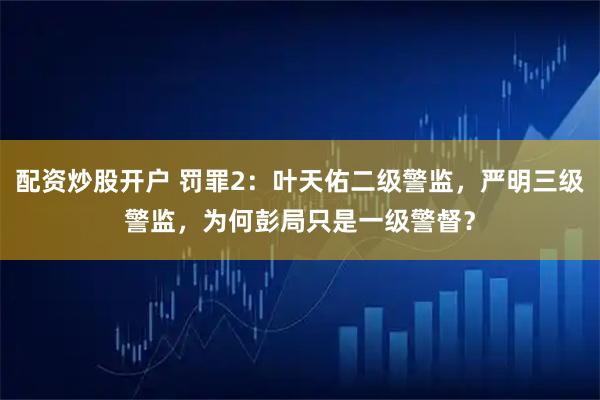 配资炒股开户 罚罪2：叶天佑二级警监，严明三级警监，为何彭局只是一级警督？