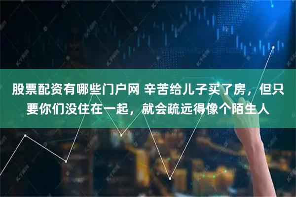 股票配资有哪些门户网 辛苦给儿子买了房，但只要你们没住在一起，就会疏远得像个陌生人