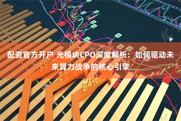 配资官方开户 光模块CPO深度解析：如何驱动未来算力战争的核心引擎