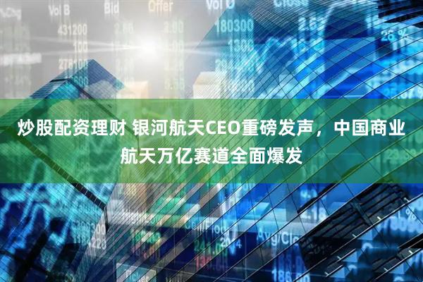 炒股配资理财 银河航天CEO重磅发声，中国商业航天万亿赛道全面爆发