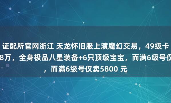 证配所官网浙江 天龙怀旧服上演魔幻交易，49级卡级号挂价8.8万，全身极品八星装备+6只顶级宝宝，而满6级号仅卖5800 元