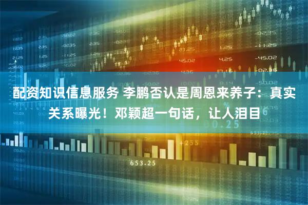 配资知识信息服务 李鹏否认是周恩来养子：真实关系曝光！邓颖超一句话，让人泪目