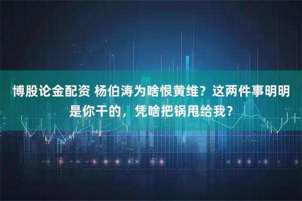 博股论金配资 杨伯涛为啥恨黄维？这两件事明明是你干的，凭啥把锅甩给我？