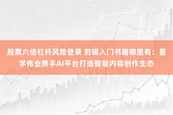 股票六倍杠杆风险登录 剪辑入门书籍哪里有：量学伟业携手AI平台打造智能内容创作生态