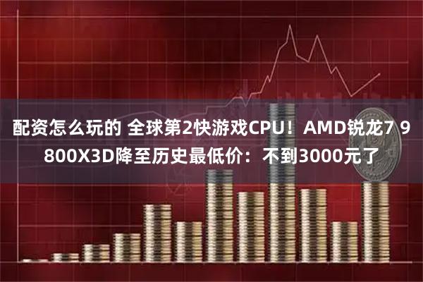 配资怎么玩的 全球第2快游戏CPU！AMD锐龙7 9800X3D降至历史最低价：不到3000元了