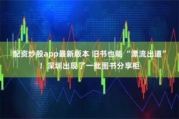 配资炒股app最新版本 旧书也能 “漂流出道”！深圳出现了一批图书分享柜