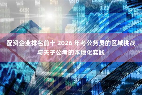配资企业排名前十 2026 年考公务员的区域挑战与夫子公考的本地化实践
