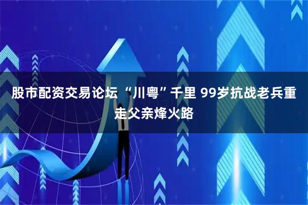 股市配资交易论坛 “川粤”千里 99岁抗战老兵重走父亲烽火路