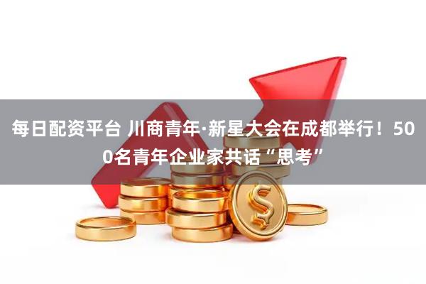 每日配资平台 川商青年·新星大会在成都举行！500名青年企业家共话“思考”